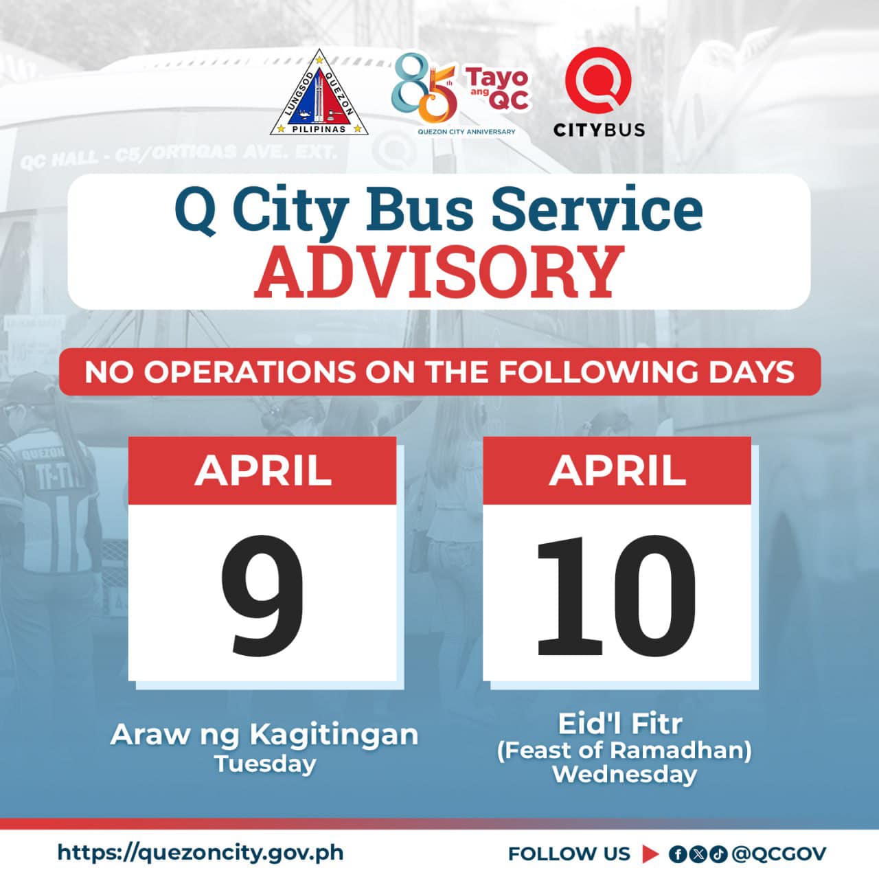 May be an image of text that says 'PILIPINAS 85 agc Tayo CITYBUS QCHALL-CE/ORTIGAS Q City Bus Service ADVISORY NO OPERATIONS ON THE FOLLOWING DAYS TH-TI APRIL 10 APRIL 9 Araw ng Kagitingan Tuesday Eid'l Fitr (Feast of Ramadhan) Wednesday https://qcwebsite.sparksoft-demo.com FOLLOW US @QCGOV'