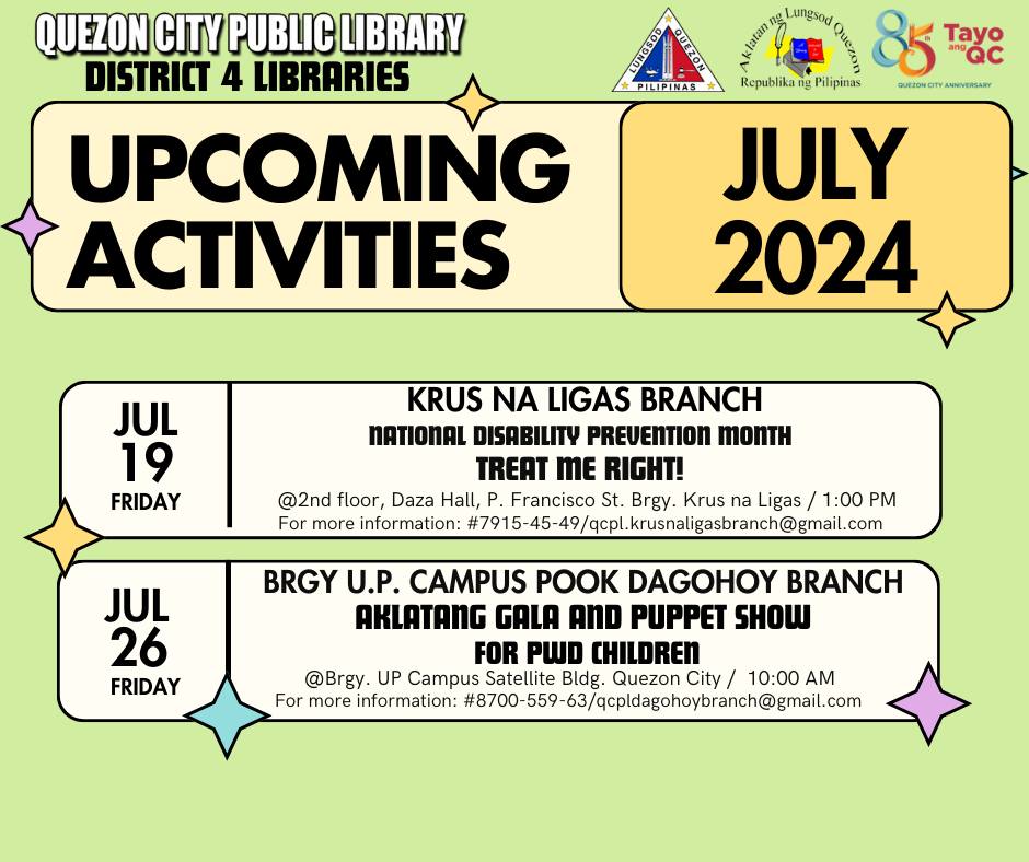 May be an image of text that says 'QUEZON CITY PUBLIC LIBRARY DISTRICT 4 LIBRARIES ងរ្ម្វេ្ា គ Lungsod Cnen 85 Tayo PIIPINAS Republika ቢይ Pilipinas GURZONCITY aMtonatYANOERSABY ANNIVERSARY JULY 2024 UPCOMING ACTIVITIES JUL 19 FRIDAY KRUS NA LIGAS BRANCH NATIONAL DISABILITY PREVENTION MONTH TREAT ME RIGHT! @2nd floor, Daza Hall, Francisco St. Brgy. Krus na Ligas 1:00 PM For more information: :4791545-49/gopsalsaoal JUL 26 FRIDAY BRGY U.P. CAMPUS OO DAGOHOY BRANCH AKLATANG GALA AND PUPPET SHOW FOR PWD CHILDREN @Brgy. UP Campus Satellite Bldg. Quezon City/ 10:00 A For more information: #80/0559-6/aghorm'