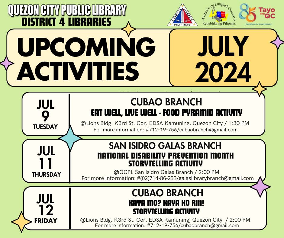 May be an image of text that says 'QUEZON CITY PUBLIC LIBRARY DISTRICT 4 LIBRARIES UPCOMING ACTIVITIES Lungsod ል DAnan 85 85 Tayo PILIPINAS Republika ng Pilipinas QUEzoN.O ANRNIVERSARY JULY 2024 JUL 9 TUESDAY CUBAO BRANCH EAT WELL, LIVE WELL- FOOD PYRAMID ACTIUITY @Lions Bldg. K3rd St. Cor. EDSA Kamuning, Quezon City 1:30 PM For more information: 712-19-756/cubaobranch@gmal.com JUL 11 THURSDAY SAN ISIDRO GALAS BRANCH NATIONAL DISABILITY PREVENTION MonTH STORYTELLING ΑιιτΥ @QCPL San Isidro Galas Branch 2:00 For more information: #(02)7 714-86-33/galasirasarac@ma JUL 12 FRIDAY CUBAO BRANCH KAYA mo? KAA Ko RIN! STORYTELLING ACTIVITY @Lions Bldg. K3rd Cor. EDSA Kamuning, Quezon City 2:00 PM more information: #712-19-756/cubaobranch@gmail.co'