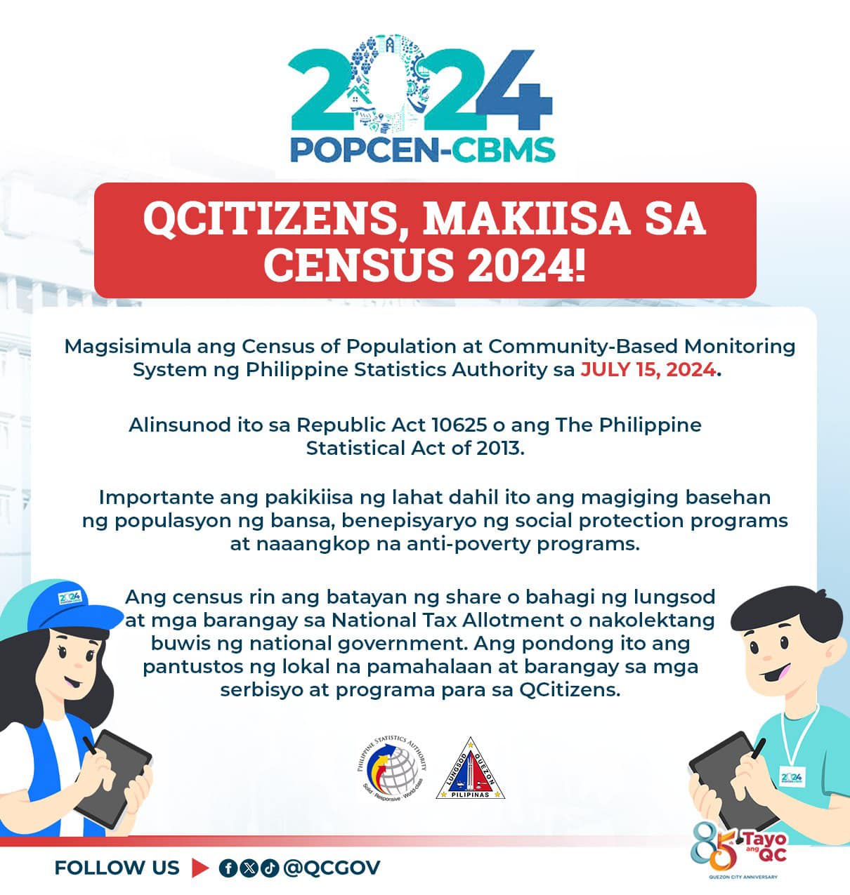 May be an image of text that says '2024 POPCEN-CBMS QCITIZENS, CENSUS 2024! SA Magsisimula ang Census of Population at Community-Basec Monitoring System ng Philippine Statistics Authority sa JULY 15, 2024. Alinsunod ito sa Republic Act 10625 ang The Philippine Statistical Act of 2013. Importante ang pakikiisa ng lahat dahil ito ang magiging basehan ng populasyon ng bansa, benepisyaryo ng social protection programs at naaangkop na anti-poverty programs. Ang census rin ang batayan ng share bahagi ng lungsod at mga barangay sa National Tax Allotment nakolektang buwis national government.A pondong ito ang pantustos lokal na pamahalaan barangay sa mga serbisyo at programa sa QCitizens. FOLLOW Tayo "QC'