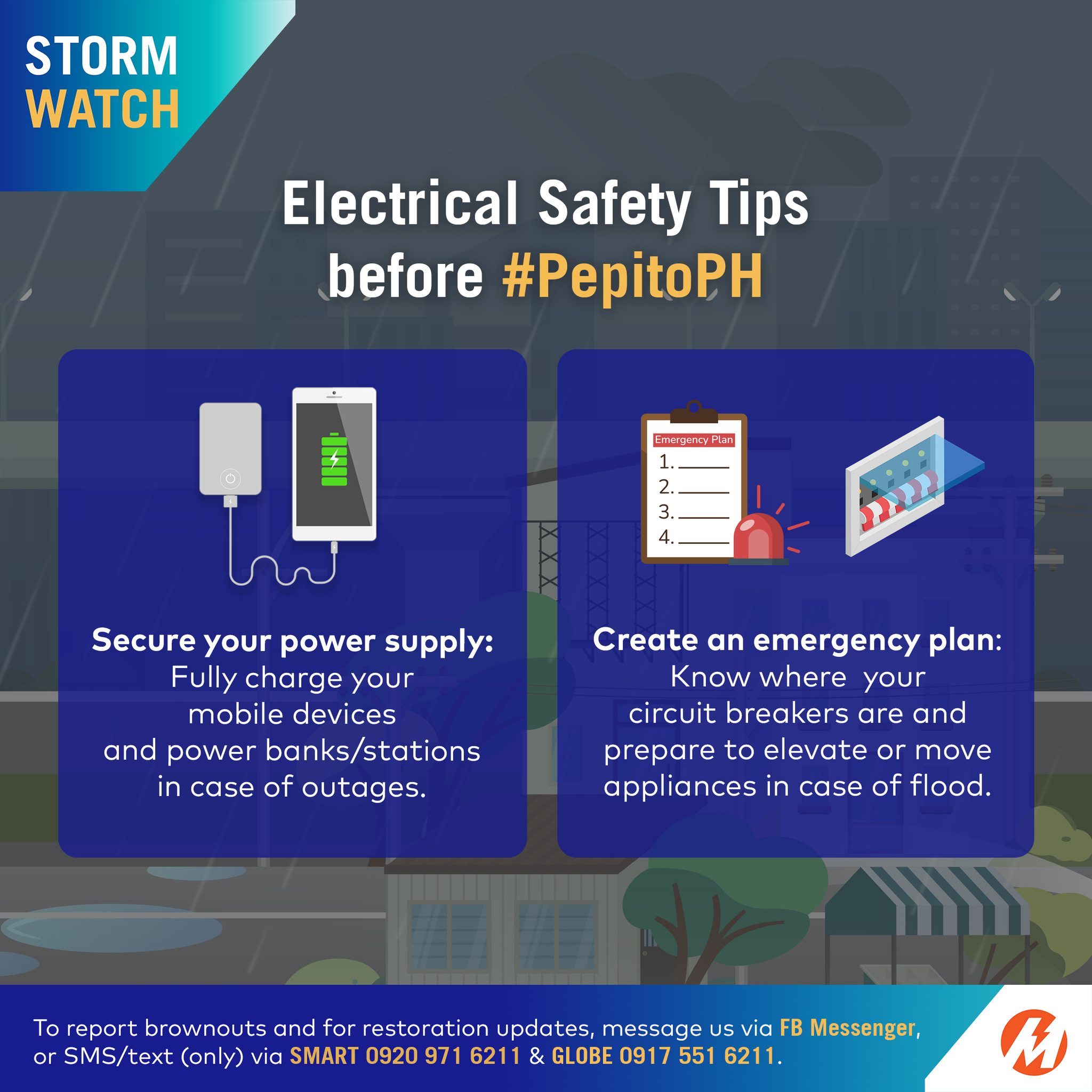 May be an image of text that says 'STORM WATCH ElectricalSafetyTips Electrical Safety Tips before #PepitoPH nensIcyFlan 2.. Secure your power supply: Fully charge your mobile devices and power banks, banks/stations in case of outages. Create an emergency plan: Know where your circuit breakers are and prepare to elevate or move appliances in case of flood. To report brownouts and for restoration updates message US via or SMS/text (only) via SMART 0920 971 6211 & GLOBE 0917 551 621 Messenger, M'